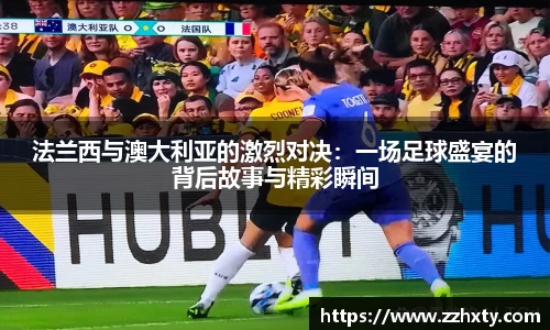 法兰西与澳大利亚的激烈对决：一场足球盛宴的背后故事与精彩瞬间
