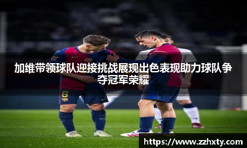 加维带领球队迎接挑战展现出色表现助力球队争夺冠军荣耀