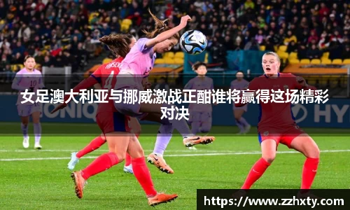女足澳大利亚与挪威激战正酣谁将赢得这场精彩对决